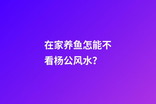 在家养鱼怎能不看杨公风水？