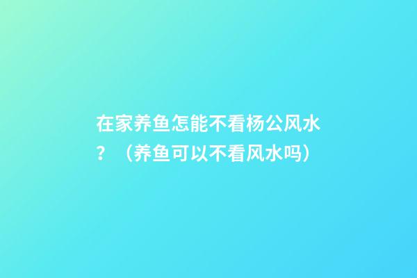 在家养鱼怎能不看杨公风水？（养鱼可以不看风水吗）