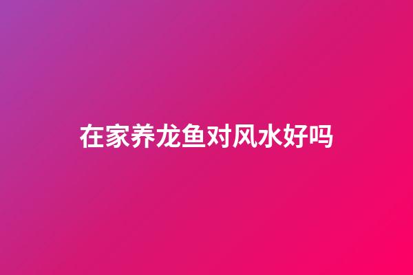 在家养龙鱼对风水好吗