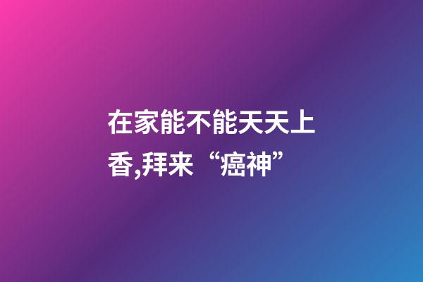 在家能不能天天上香,拜来“癌神”-第1张-观点-玄机派