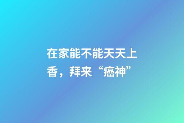 在家能不能天天上香，拜来“癌神”-第1张-观点-玄机派