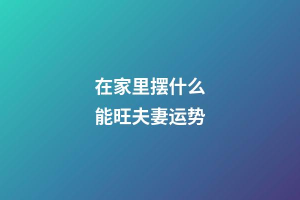 在家里摆什么能旺夫妻运势