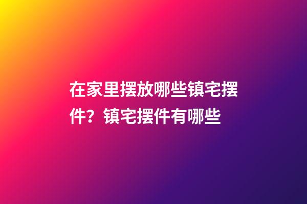 在家里摆放哪些镇宅摆件？镇宅摆件有哪些