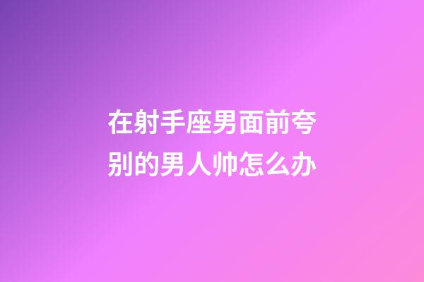 在射手座男面前夸别的男人帅怎么办-第1张-星座运势-玄机派