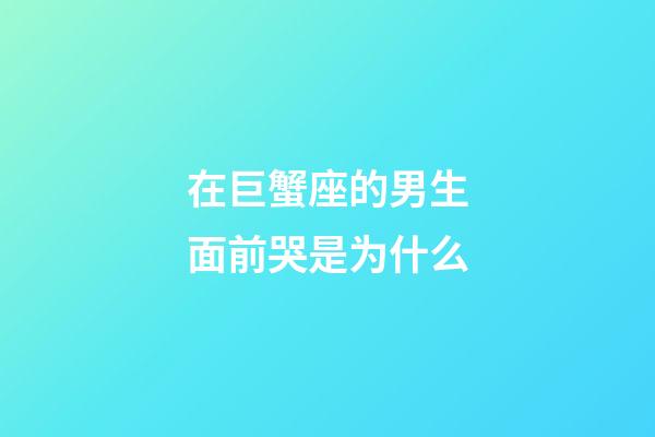 在巨蟹座的男生面前哭是为什么-第1张-星座运势-玄机派