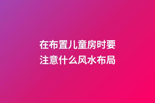 在布置儿童房时要注意什么风水布局