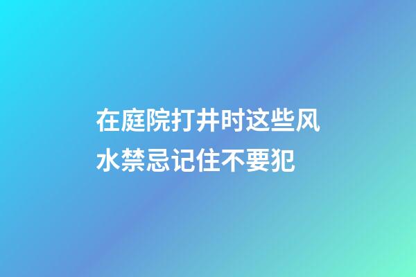 在庭院打井时这些风水禁忌记住不要犯