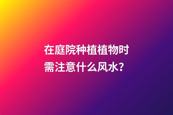 在庭院种植植物时需注意什么风水？