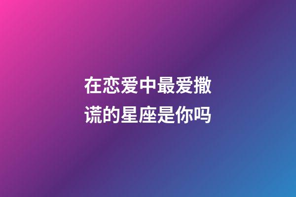 在恋爱中最爱撒谎的星座是你吗-第1张-星座运势-玄机派