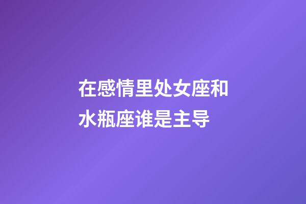 在感情里处女座和水瓶座谁是主导-第1张-星座运势-玄机派