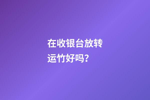 在收银台放转运竹好吗？