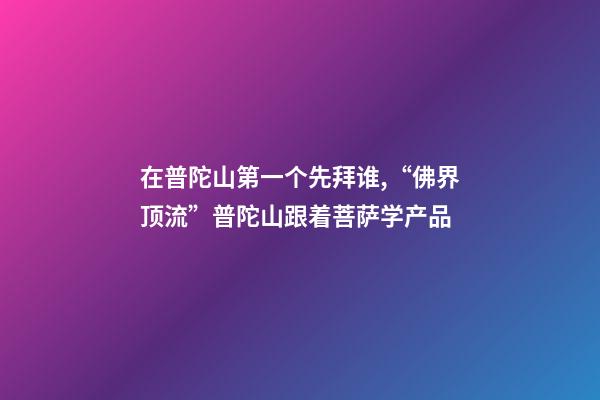 在普陀山第一个先拜谁,“佛界顶流”普陀山跟着菩萨学产品-第1张-观点-玄机派