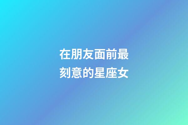 在朋友面前最刻意的星座女-第1张-星座运势-玄机派