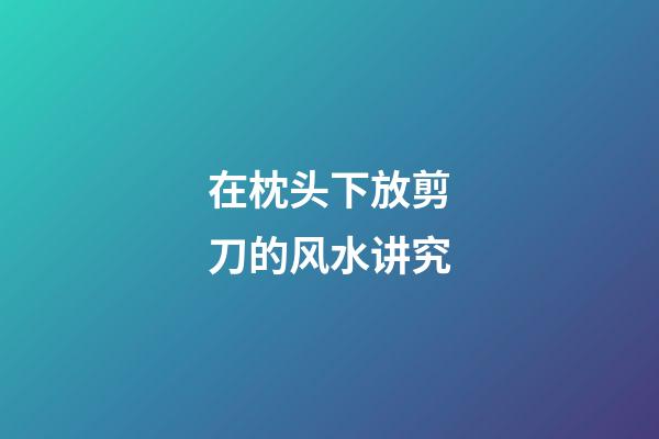 在枕头下放剪刀的风水讲究