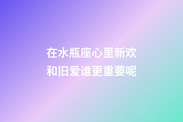 在水瓶座心里新欢和旧爱谁更重要呢-第1张-星座运势-玄机派