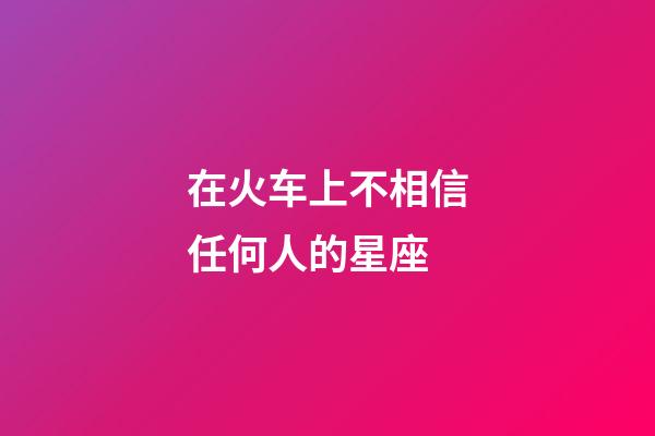 在火车上不相信任何人的星座-第1张-星座运势-玄机派