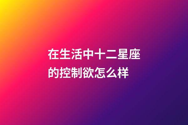 在生活中十二星座的控制欲怎么样-第1张-星座运势-玄机派