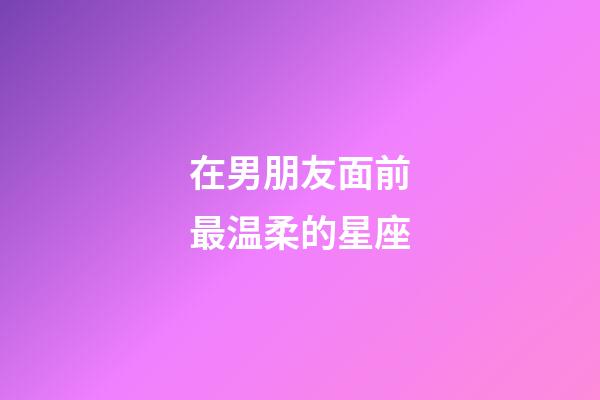 在男朋友面前最温柔的星座-第1张-星座运势-玄机派