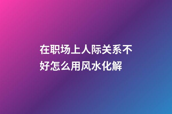 在职场上人际关系不好怎么用风水化解