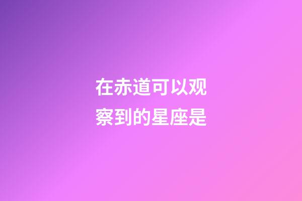 在赤道可以观察到的星座是-第1张-星座运势-玄机派