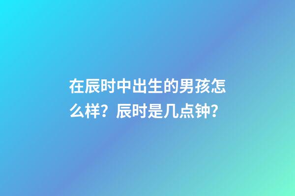 在辰时中出生的男孩怎么样？辰时是几点钟？