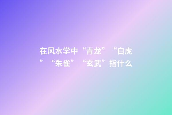 在风水学中“青龙”“白虎”“朱雀”“玄武”指什么?