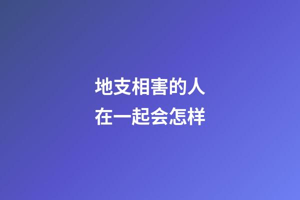 地支相害的人在一起会怎样?