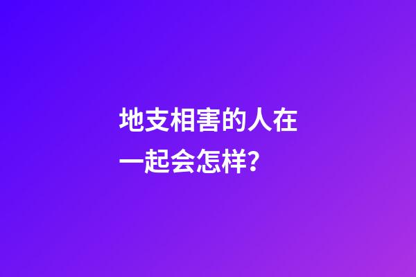 地支相害的人在一起会怎样？