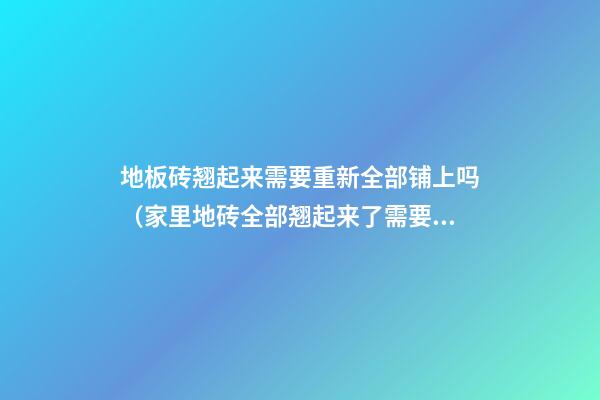 地板砖翘起来需要重新全部铺上吗（家里地砖全部翘起来了需要重新铺设）
