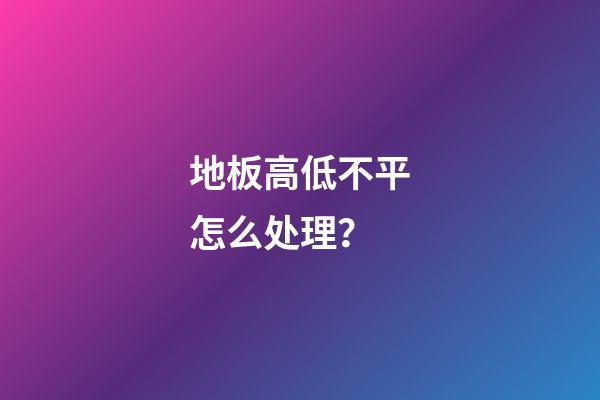 地板高低不平怎么处理？
