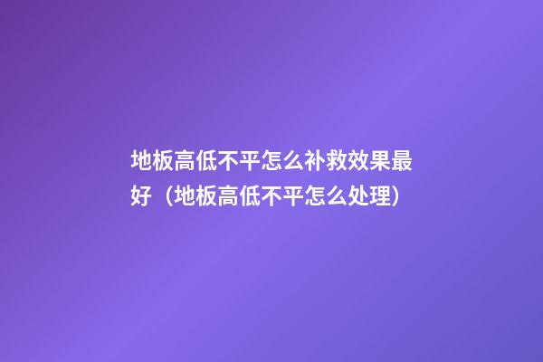 地板高低不平怎么补救效果最好（地板高低不平怎么处理）