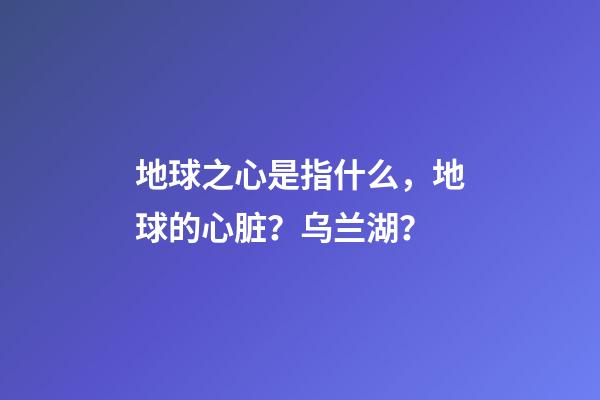 地球之心是指什么，地球的心脏？乌兰湖？-第1张-观点-玄机派