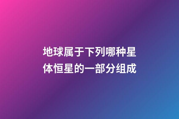 地球属于下列哪种星体恒星的一部分组成-第1张-星座运势-玄机派
