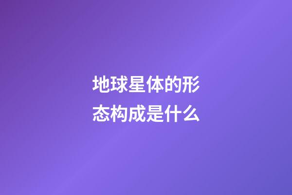 地球星体的形态构成是什么-第1张-星座运势-玄机派