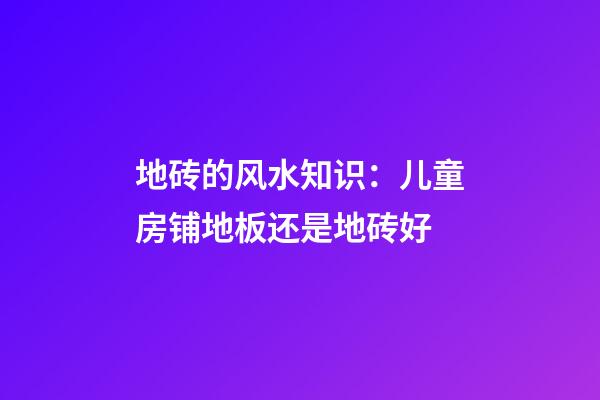 地砖的风水知识：儿童房铺地板还是地砖好