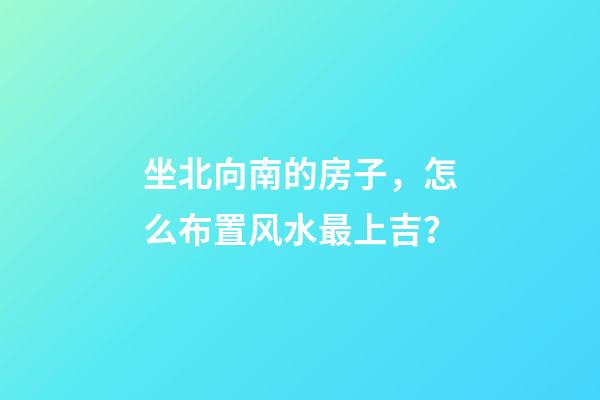 坐北向南的房子，怎么布置风水最上吉？