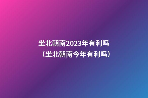 坐北朝南2023年有利吗（坐北朝南今年有利吗）
