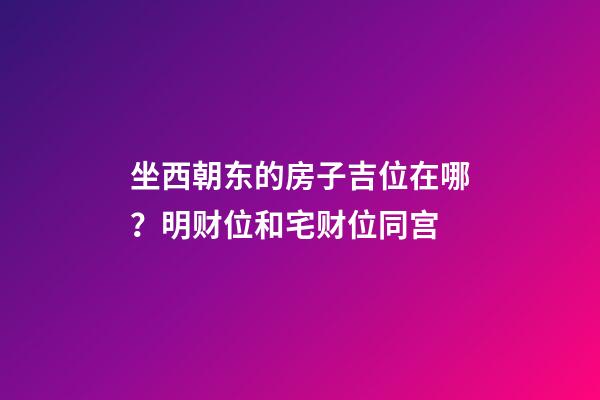 坐西朝东的房子吉位在哪？明财位和宅财位同宫