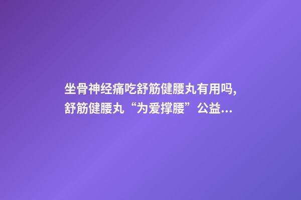 坐骨神经痛吃舒筋健腰丸有用吗,舒筋健腰丸“为爱撑腰”公益活动-第1张-观点-玄机派