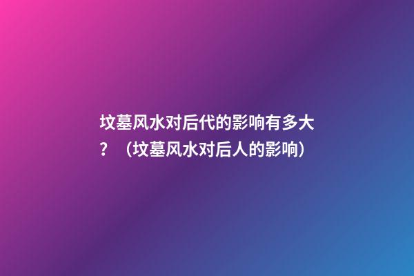 坟墓风水对后代的影响有多大？（坟墓风水对后人的影响）