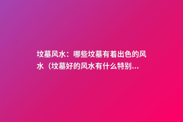坟墓风水：哪些坟墓有着出色的风水（坟墓好的风水有什么特别）