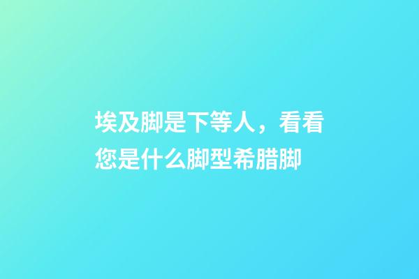 埃及脚是下等人，看看您是什么脚型希腊脚-第1张-观点-玄机派