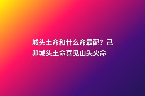 城头土命和什么命最配？己卯城头土命喜见山头火命