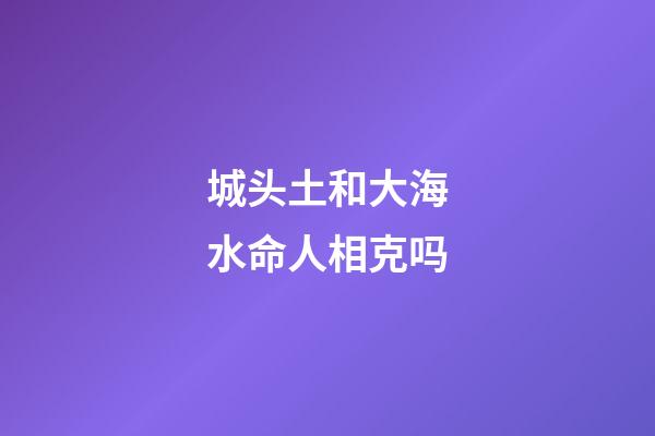 城头土和大海水命人相克吗