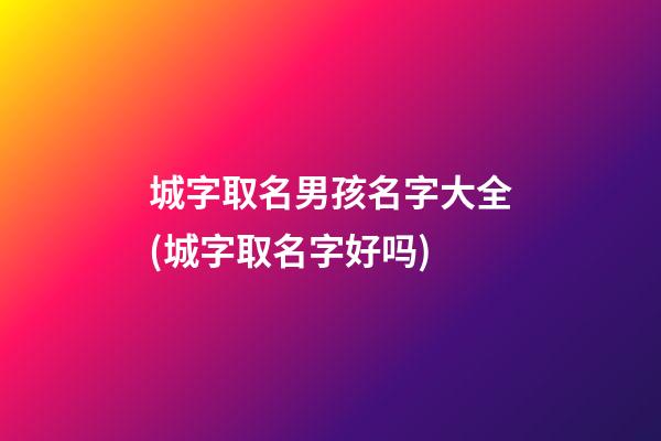 城字取名男孩名字大全(城字取名字好吗)