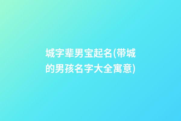 城字辈男宝起名(带城的男孩名字大全寓意)