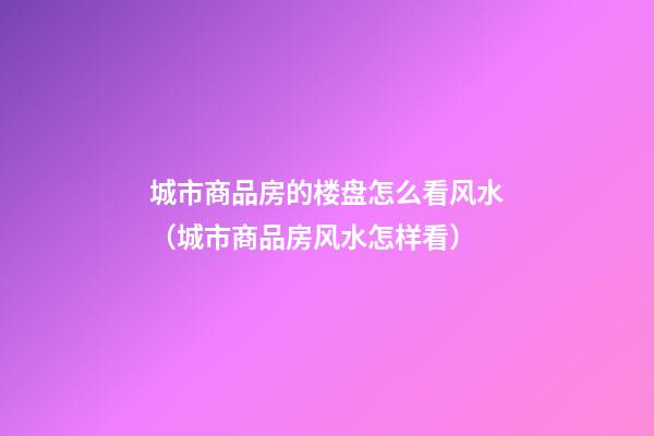 城市商品房的楼盘怎么看风水（城市商品房风水怎样看）