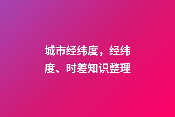 城市经纬度，经纬度、时差知识整理(理解与应用)-第1张-观点-玄机派