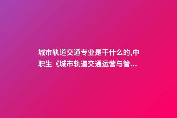 城市轨道交通专业是干什么的,中职生《城市轨道交通运营与管理》学什么-第1张-观点-玄机派