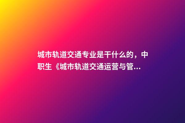 城市轨道交通专业是干什么的，中职生《城市轨道交通运营与管理》学什么-第1张-观点-玄机派